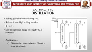 EXTRACTIVE
DISTILLATION
• Boiling point difference is very less.
• Solvent forms high boiling solution.
• ≈ 1 .
• Solvent selection based on selectivity &
solvency.
• Application:-
a) Toluene-isooctane mixture. Phenol is
used as solvent.
 