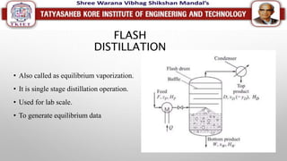 FLASH
DISTILLATION
• Also called as equilibrium vaporization.
• It is single stage distillation operation.
• Used for lab scale.
• To generate equilibrium data
 
