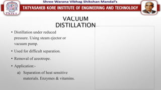 VACUUM
DISTILLATION
• Distillation under reduced
pressure. Using steam ejector or
vacuum pump.
• Used for difficult separation.
• Removal of azeotrope.
• Application:-
a) Separation of heat sensitive
materials. Enzymes & vitamins.
 