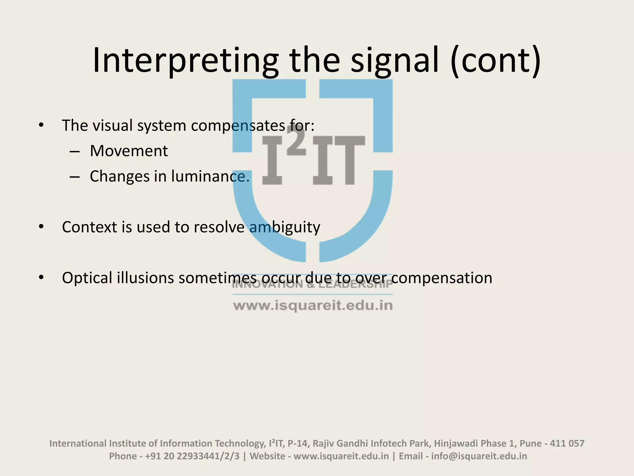 Interpreting the signal (cont)
• The visual system compensates for:
– Movement
– Changes in luminance.
• Context is used to resolve ambiguity
• Optical illusions sometimes occur due to over compensation
International Institute of Information Technology, I²IT, P-14, Rajiv Gandhi Infotech Park, Hinjawadi Phase 1, Pune - 411 057
Phone - +91 20 22933441/2/3 | Website - www.isquareit.edu.in | Email - info@isquareit.edu.in
 