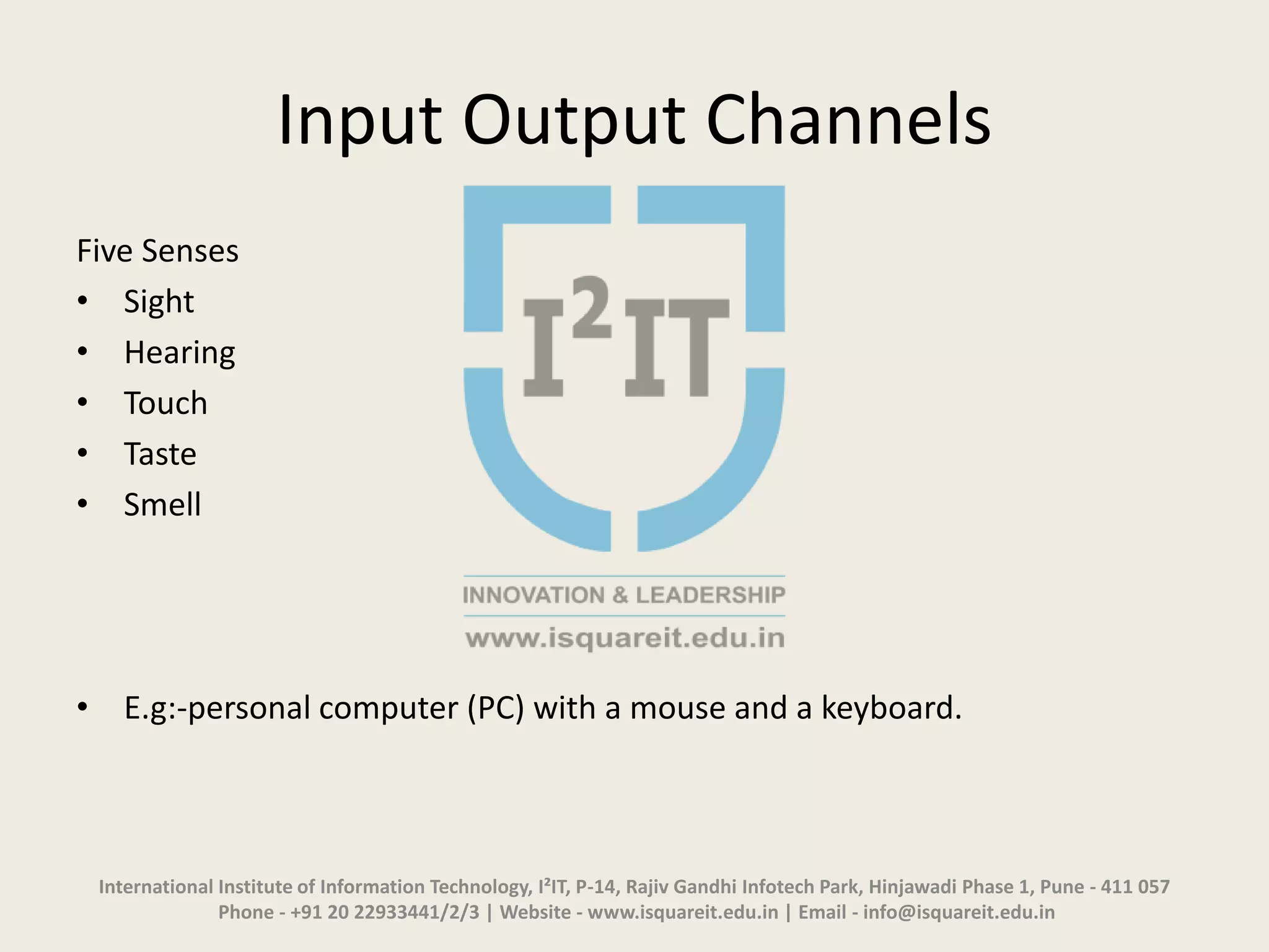 Input Output Channels
Five Senses
• Sight
• Hearing
• Touch
• Taste
• Smell
• E.g:-personal computer (PC) with a mouse and a keyboard.
International Institute of Information Technology, I²IT, P-14, Rajiv Gandhi Infotech Park, Hinjawadi Phase 1, Pune - 411 057
Phone - +91 20 22933441/2/3 | Website - www.isquareit.edu.in | Email - info@isquareit.edu.in
 