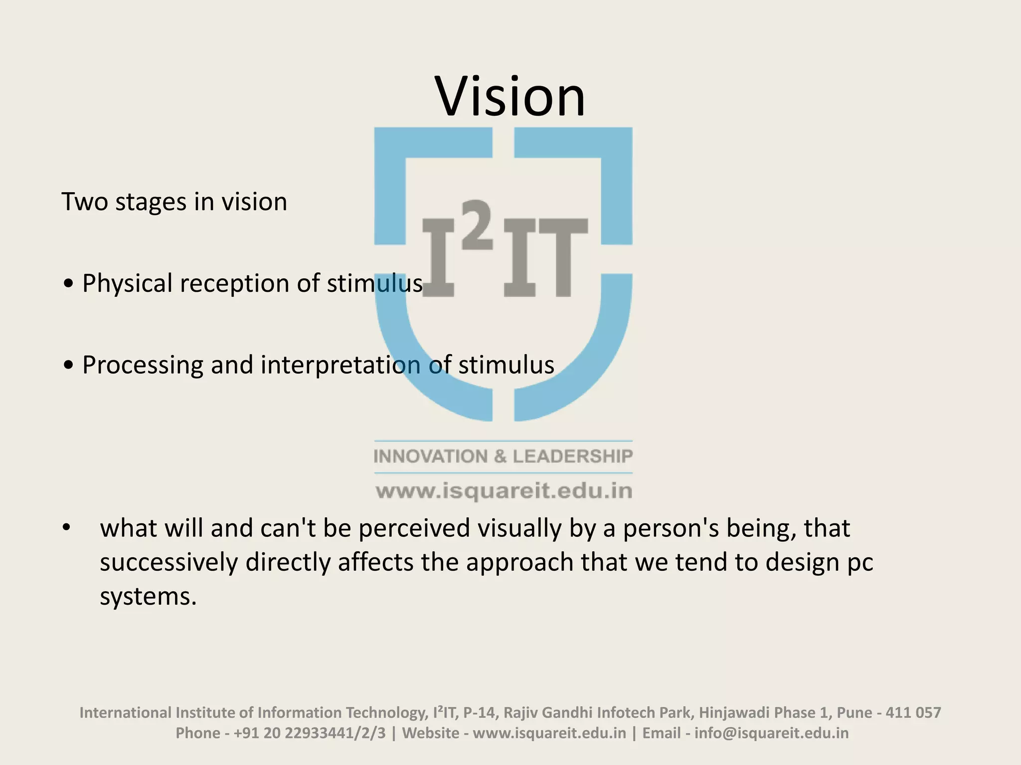 Vision
Two stages in vision
• Physical reception of stimulus
• Processing and interpretation of stimulus
• what will and can't be perceived visually by a person's being, that
successively directly affects the approach that we tend to design pc
systems.
International Institute of Information Technology, I²IT, P-14, Rajiv Gandhi Infotech Park, Hinjawadi Phase 1, Pune - 411 057
Phone - +91 20 22933441/2/3 | Website - www.isquareit.edu.in | Email - info@isquareit.edu.in
 