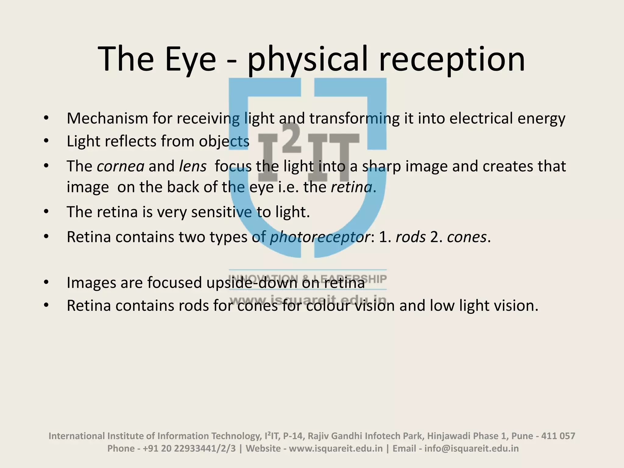 The Eye - physical reception
• Mechanism for receiving light and transforming it into electrical energy
• Light reflects from objects
• The cornea and lens focus the light into a sharp image and creates that
image on the back of the eye i.e. the retina.
• The retina is very sensitive to light.
• Retina contains two types of photoreceptor: 1. rods 2. cones.
• Images are focused upside-down on retina
• Retina contains rods for cones for colour vision and low light vision.
International Institute of Information Technology, I²IT, P-14, Rajiv Gandhi Infotech Park, Hinjawadi Phase 1, Pune - 411 057
Phone - +91 20 22933441/2/3 | Website - www.isquareit.edu.in | Email - info@isquareit.edu.in
 