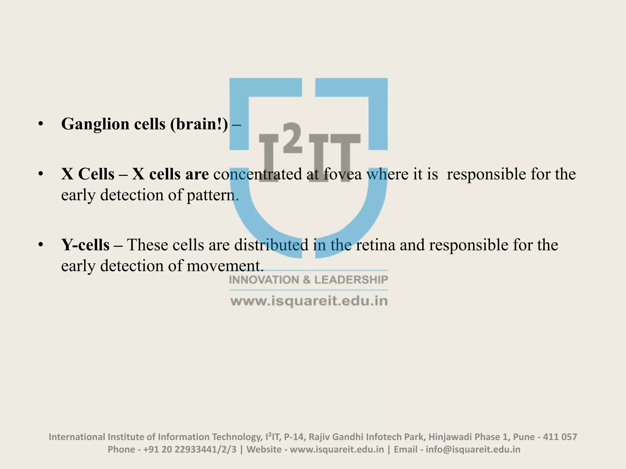• Ganglion cells (brain!) –
• X Cells – X cells are concentrated at fovea where it is responsible for the
early detection of pattern.
• Y-cells – These cells are distributed in the retina and responsible for the
early detection of movement.
International Institute of Information Technology, I²IT, P-14, Rajiv Gandhi Infotech Park, Hinjawadi Phase 1, Pune - 411 057
Phone - +91 20 22933441/2/3 | Website - www.isquareit.edu.in | Email - info@isquareit.edu.in
 
