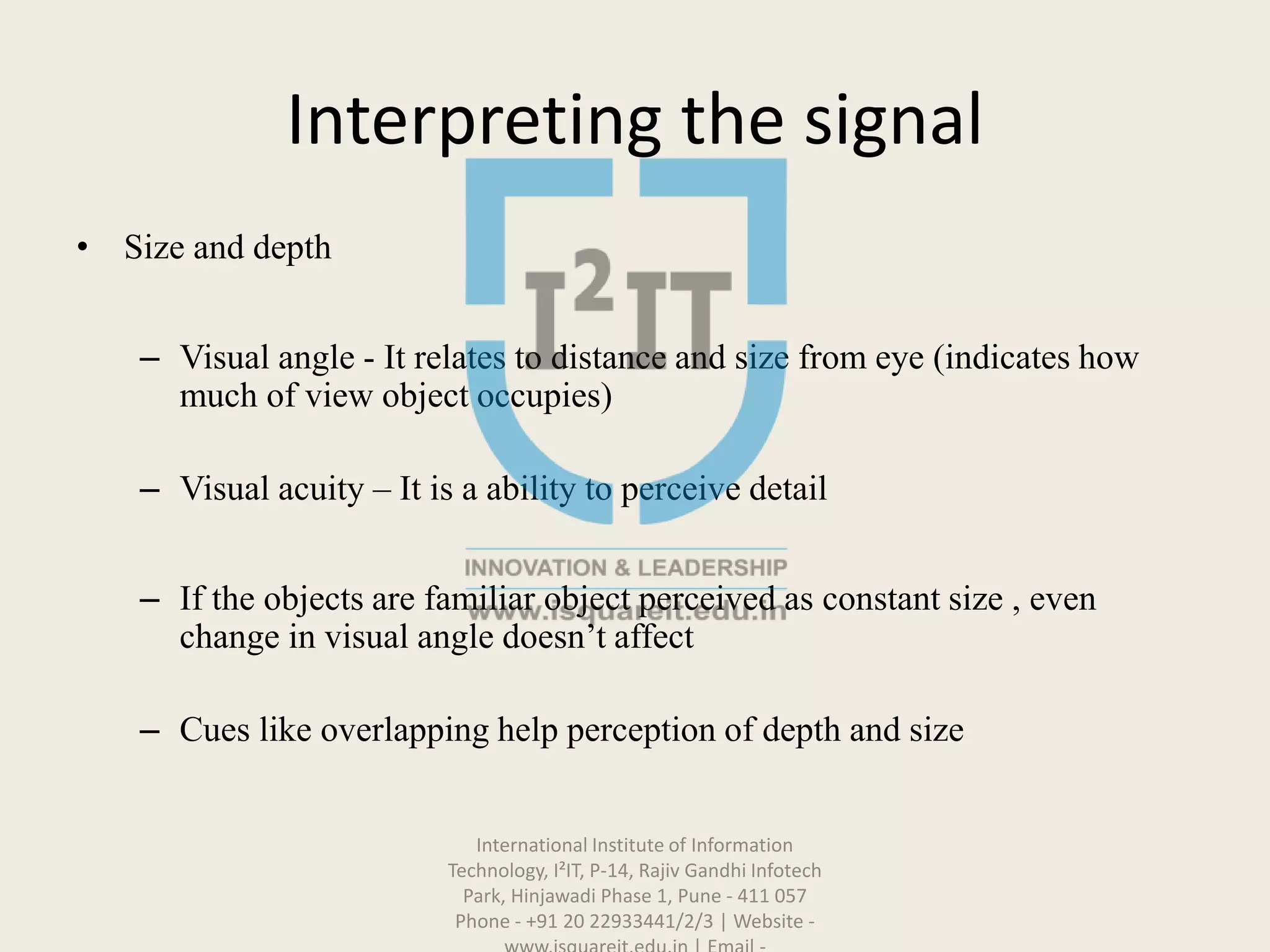 Interpreting the signal
• Size and depth
– Visual angle - It relates to distance and size from eye (indicates how
much of view object occupies)
– Visual acuity – It is a ability to perceive detail
– If the objects are familiar object perceived as constant size , even
change in visual angle doesn’t affect
– Cues like overlapping help perception of depth and size
International Institute of Information
Technology, I²IT, P-14, Rajiv Gandhi Infotech
Park, Hinjawadi Phase 1, Pune - 411 057
Phone - +91 20 22933441/2/3 | Website -
 