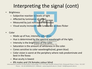 Interpreting the signal (cont)
• Brightness
– Subjective reaction to levels of light
– Affected by luminance of object
– Measured by just noticeable difference
– Visual acuity increases with luminance as does flicker
• Color
– Made up of hue, intensity, saturation
– Hue is determined by the spectral wavelength of the light.
– Intensity is the brightness of the color
– Saturation is the amount of whiteness in the color.
– Cones sensitive to color wavelengths(red, green blue)
– Color vision is worst at the periphery where rods predominate and
best in the fovea
– Blue acuity is lowest
– 8% males and 1% females colour blind
International Institute of Information Technology, I²IT, P-14, Rajiv Gandhi Infotech Park, Hinjawadi Phase 1, Pune - 411 057
Phone - +91 20 22933441/2/3 | Website - www.isquareit.edu.in | Email - info@isquareit.edu.in
 