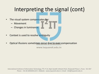 Interpreting the signal (cont)
• The visual system compensates for:
– Movement
– Changes in luminance.
• Context is used to resolve ambiguity
• Optical illusions sometimes occur due to over compensation
International Institute of Information Technology, I²IT, P-14, Rajiv Gandhi Infotech Park, Hinjawadi Phase 1, Pune - 411 057
Phone - +91 20 22933441/2/3 | Website - www.isquareit.edu.in | Email - info@isquareit.edu.in
 