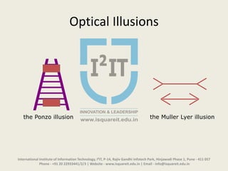 Optical Illusions
the Ponzo illusion the Muller Lyer illusion
International Institute of Information Technology, I²IT, P-14, Rajiv Gandhi Infotech Park, Hinjawadi Phase 1, Pune - 411 057
Phone - +91 20 22933441/2/3 | Website - www.isquareit.edu.in | Email - info@isquareit.edu.in
 
