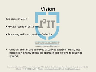 Vision
Two stages in vision
• Physical reception of stimulus
• Processing and interpretation of stimulus
• what will and can't be perceived visually by a person's being, that
successively directly affects the approach that we tend to design pc
systems.
International Institute of Information Technology, I²IT, P-14, Rajiv Gandhi Infotech Park, Hinjawadi Phase 1, Pune - 411 057
Phone - +91 20 22933441/2/3 | Website - www.isquareit.edu.in | Email - info@isquareit.edu.in
 
