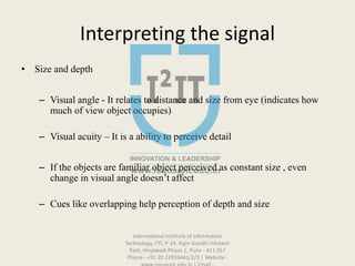Interpreting the signal
• Size and depth
– Visual angle - It relates to distance and size from eye (indicates how
much of view object occupies)
– Visual acuity – It is a ability to perceive detail
– If the objects are familiar object perceived as constant size , even
change in visual angle doesn’t affect
– Cues like overlapping help perception of depth and size
International Institute of Information
Technology, I²IT, P-14, Rajiv Gandhi Infotech
Park, Hinjawadi Phase 1, Pune - 411 057
Phone - +91 20 22933441/2/3 | Website -
 