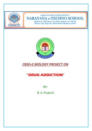 CBSE+2 BIOLOGY PROJECT ON
"DRUG ADDICTION"
BY:
K. A. Prajwal
NARAYANA EDUCATION SOCIETY’s
NARAYANA e-TECHNO SCHOOL
(Affiliated to CBSE Board, New Delhi, Affiliation No.-830508.
Mandur, Virgo Nagar Post, Bidaralli Hobali,Banglore-560049
 