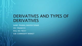 DERIVATIVES AND TYPES OF
DERIVATIVES
NAME: PRAJWAL MAHESH SONAR
DIV: FINANCE B
ROLL NO: FB357
SUB: COMMODITY MARKET
 