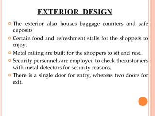 EXTERIOR DESIGN
 The exterior also houses baggage counters and safe
deposits
 Certain food and refreshment stalls for the shoppers to
enjoy.
 Metal railing are built for the shoppers to sit and rest.
 Security personnels are employed to check thecustomers
with metal detectors for security reasons.
 There is a single door for entry, whereas two doors for
exit.

 