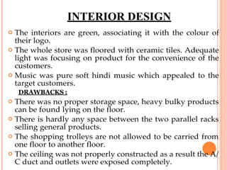 INTERIOR DESIGN
 The interiors are green, associating it with the colour of
their logo.
 The whole store was floored with ceramic tiles. Adequate
light was focusing on product for the convenience of the
customers.
 Music was pure soft hindi music which appealed to the
target customers.
DRAWBACKS :
 There was no proper storage space, heavy bulky products
can be found lying on the floor.
 There is hardly any space between the two parallel racks
selling general products.
 The shopping trolleys are not allowed to be carried from
one floor to another floor.
 The ceiling was not properly constructed as a result the A/
C duct and outlets were exposed completely.
 