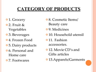 CATEGORY OF PRODUCTS
 1. Grocery
 2. Fruit &
Vegetables
 3. Beverages
 4. Frozen Food
 5. Dairy products
 6. Personal and
Home care
 7. Footwares
 8. Cosmetic Items/
Beauty care
 9. Medicines
 10. Household utensil
 11. Fashion
accessories.
 12. Movie CD’s and
Gifts articles
 13.Apparels/Garments
 