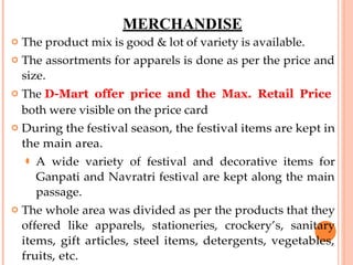 MERCHANDISE
 The product mix is good & lot of variety is available.
 The assortments for apparels is done as per the price and
size.
 The D-Mart offer price and the Max. Retail Price
both were visible on the price card
 During the festival season, the festival items are kept in
the main area.
⚫ A wide variety of festival and decorative items for
Ganpati and Navratri festival are kept along the main
passage.
 The whole area was divided as per the products that they
offered like apparels, stationeries, crockery’s, sanitary
items, gift articles, steel items, detergents, vegetables,
fruits, etc.
 