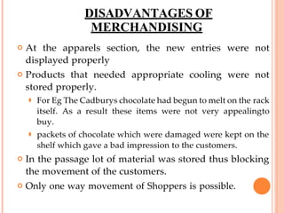 DISADVANTAGES OF
MERCHANDISING
 At the apparels section, the new entries were not
displayed properly
 Products that needed appropriate cooling were not
stored properly.
⚫ For Eg The Cadburys chocolate had begun to melt on the rack
itself. As a result these items were not very appealingto
buy.
⚫ packets of chocolate which were damaged were kept on the
shelf which gave a bad impression to the customers.
 In the passage lot of material was stored thus blocking
the movement of the customers.
 Only one way movement of Shoppers is possible.
 
