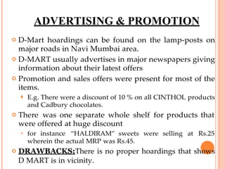 ADVERTISING & PROMOTION
 D-Mart hoardings can be found on the lamp-posts on
major roads in Navi Mumbai area.
 D-MART usually advertises in major newspapers giving
information about their latest offers
 Promotion and sales offers were present for most of the
items.
⚫ E.g. There were a discount of 10 % on all CINTHOL products
and Cadbury chocolates.
 There was one separate whole shelf for products that
were offered at huge discount
 for instance “HALDIRAM” sweets were selling at Rs.25
wherein the actual MRP was Rs.45.
 DRAWBACKS:There is no proper hoardings that shows
D MART is in vicinity.
 