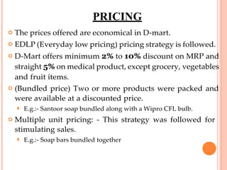 PRICING
 The prices offered are economical in D-mart.
 EDLP (Everyday low pricing) pricing strategy is followed.
 D-Mart offers minimum 2% to 10% discount on MRP and
straight 5% on medical product, except grocery, vegetables
and fruit items.
 (Bundled price) Two or more products were packed and
were available at a discounted price.
⚫ E.g.:- Santoor soap bundled along with a Wipro CFL bulb.
 Multiple unit pricing: - This strategy was followed for
stimulating sales.
⚫ E.g.:- Soap bars bundled together
 