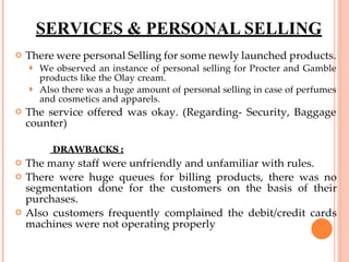SERVICES & PERSONAL SELLING
 There were personal Selling for some newly launched products.
⚫ We observed an instance of personal selling for Procter and Gamble
products like the Olay cream.
⚫ Also there was a huge amount of personal selling in case of perfumes
and cosmetics and apparels.
 The service offered was okay. (Regarding- Security, Baggage
counter)
DRAWBACKS :
 The many staff were unfriendly and unfamiliar with rules.
 There were huge queues for billing products, there was no
segmentation done for the customers on the basis of their
purchases.
 Also customers frequently complained the debit/credit cards
machines were not operating properly
 
