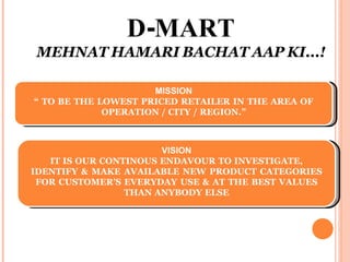 -
D MART
MEHNAT HAMARI BACHAT AAP KI...!
MISSION
“ TO BE THE LOWEST PRICED RETAILER IN THE AREA OF
OPERATION / CITY / REGION.”
VISION
IT IS OUR CONTINOUS ENDAVOUR TO INVESTIGATE,
IDENTIFY & MAKE AVAILABLE NEW PRODUCT CATEGORIES
FOR CUSTOMER’S EVERYDAY USE & AT THE BEST VALUES
THAN ANYBODY ELSE
 