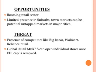 OPPORTUNITIES
 Booming retail sector.
 Limited presence in Suburbs, town markets can be
potential untapped markets in major cities.
THREAT
 Presence of competitors like Big bazar, Walmart,
Reliance retail.
 Global Retail MNC’ S can open individual stores once
FDI cap is removed.
 