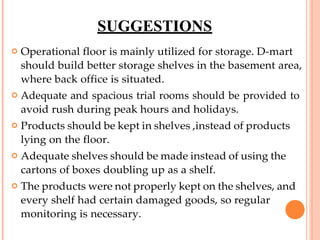 SUGGESTIONS
 Operational floor is mainly utilized for storage. D-mart
should build better storage shelves in the basement area,
where back office is situated.
 Adequate and spacious trial rooms should be provided to
avoid rush during peak hours and holidays.
 Products should be kept in shelves ,instead of products
lying on the floor.
 Adequate shelves should be made instead of using the
cartons of boxes doubling up as a shelf.
 The products were not properly kept on the shelves, and
every shelf had certain damaged goods, so regular
monitoring is necessary.
 