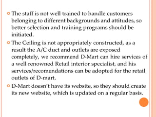  The staff is not well trained to handle customers
belonging to different backgrounds and attitudes, so
better selection and training programs should be
initiated.
 The Ceiling is not appropriately constructed, as a
result the A/C duct and outlets are exposed
completely, we recommend D-Mart can hire services of
a well renowned Retail interior specialist, and his
services/recomendations can be adopted for the retail
outlets of D-mart.
 D-Mart doesn’t have its website, so they should create
its new website, which is updated on a regular basis.
 