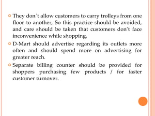  They don`t allow customers to carry trolleys from one
floor to another, So this practice should be avoided,
and care should be taken that customers don’t face
inconvenience while shopping.
 D-Mart should advertise regarding its outlets more
often and should spend more on advertising for
greater reach.
 Separate billing counter should be provided for
shoppers purchasing few products / for faster
customer turnover.
 
