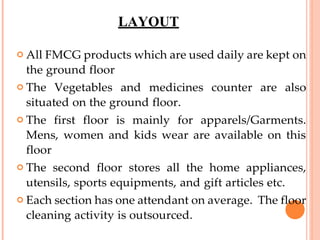 LAYOUT
 All FMCG products which are used daily are kept on
the ground floor
 The Vegetables and medicines counter are also
situated on the ground floor.
 The first floor is mainly for apparels/Garments.
Mens, women and kids wear are available on this
floor
 The second floor stores all the home appliances,
utensils, sports equipments, and gift articles etc.
 Each section has one attendant on average. The floor
cleaning activity is outsourced.
 