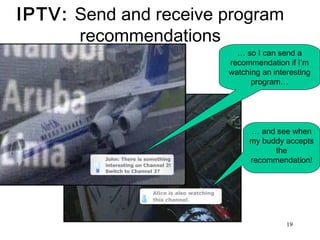 19 
IPTV: Send and receive program 
recommendations 
… so I can send a 
recommendation if I’m 
watching an interesting 
program… 
… and see when 
my buddy accepts 
the 
recommendation! 
 