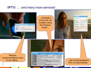 21 
IPTV: … and many more services! 
Receive 
recommendations even 
if I am offline… …get recommendations 
from my Sport Buddy. 
…schedule a 
movie with my 
buddies using 
the Program 
Guide… 
 