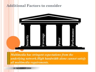 Additional Factors to consider 
40 
Security 
Coverage 
Power 
Performance 
Security of wireless media has always been questionable. 
WiMax has been proved to suffer from weak security. 
Success Since BWA any products solution transmit will depend at higher on support power, Non they 
Line 
of represent sight operation. 
a drain on the battery. 
Multimedia has stringent expectations from the 
underlying network.High bandwidth alone cannot satisfy 
all multimedia requirements. 
13 NOVEMBER 2009 
 