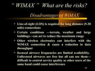 “ WIMAX ” What are the risks? 
42 
Disadvantages of WiMAX 
 Line-of-sight (LOS) is required for long distance (5-30 
mile) connections 
 Certain conditions —terrain, weather and large 
buildings—can act to reduce the maximum range 
 Other wireless electronics can interfere with the 
WiMAX connection & cause a reduction in data 
throughput 
 licensed airwave frequencies are limited availability. 
Unlicensed airwaves are free but all can use them— 
difficult to control service quality as other users of the 
same band could cause interference 
13 NOVEMBER 2009 
 