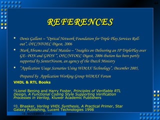 44 
RREEFFEERREENNCCEESS 
 DDeenniiss GGaallllaanntt –– ““OOppttiiccaall NNeettwwoorrkk FFoouunnddaattiioonn ffoorr TTrriippllee PPllaayy SSeerrvviicceess RRoollll-- 
oouutt””,, OOFFCC//NNFFOOEECC DDiiggeesstt,, 22000066 
 MMaarrkk AAbbrraammss aanndd AArriieell MMaaiissllooss –– ““IInnssiigghhttss oonn DDeelliivveerriinngg aann IIPP TTrriipplleePPllaayy oovveerr 
GGEE-- PPOONN aanndd GGPPOONN ””,, OOFFCC//NNFFOOEECC DDiiggeesstt,, 22000066 iibbuuttiioonn hhaass bbeeeenn ppaarrttllyy 
ssuuppppoorrtteedd bbyy SSeenntteerrNNoovveemm,, aann aaggeennccyy ooff tthhee DDuuttcchh MMiinniissttrryy 
 ””AApppplliiccaattiioonn UUssaaggee SScceennaarriiooss UUssiinngg WWiiMMAAXX TTeecchhnnoollooggyy””,, DDeecceemmbbeerr 22000055,, 
PPrreeppaarreedd bbyy AApppplliiccaattiioonn WWoorrkkiinngg GGrroouupp WWiiMMAAXX FFoorruumm 
VHDL & RTL Books 
Lionel Bening and Harry Foster, Principles of Verifiable RTL 
Design, A Functional Coding Style Supporting Verification 
Processes in Verilog, Kluwer Academic Publishers 
J. Bhasker, Verilog VHDL Synthesis, A Practical Primer, Star 
Galaxy Publishing, Lucent Technologies 1998 
13 NOVEMBER 2009 
 