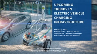 1
UPCOMING
TRENDS IN
ELECTRIC VEHICLE
CHARGING
INFRASTRUCTURE
February 2023
Presented by : Prajyot Sathe
Designation : Research Manager,
Powertrain & Electric Vehicles
The Growth Pipeline™ Company
Powering clients to a future shaped by growth
 