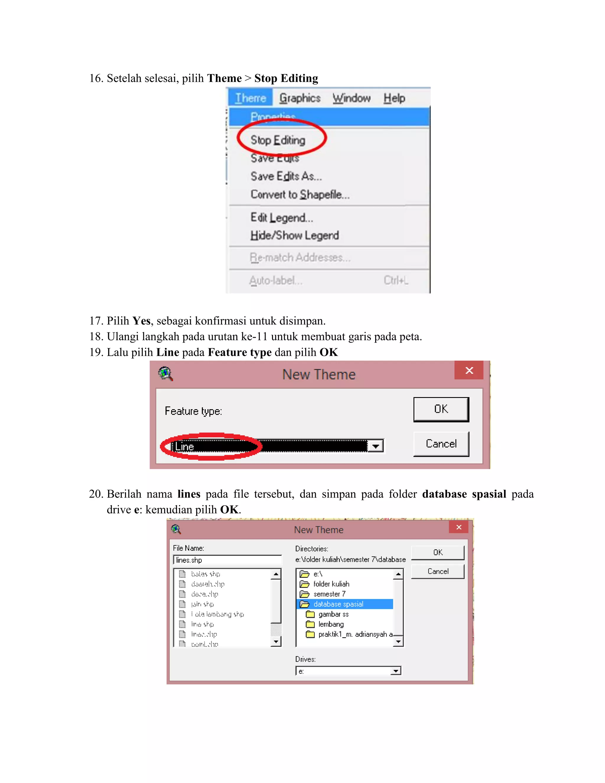 16. Setelah selesai, pilih Theme > Stop Editing
17. Pilih Yes, sebagai konfirmasi untuk disimpan.
18. Ulangi langkah pada urutan ke-11 untuk membuat garis pada peta.
19. Lalu pilih Line pada Feature type dan pilih OK
20. Berilah nama lines pada file tersebut, dan simpan pada folder database spasial pada
drive e: kemudian pilih OK.
 