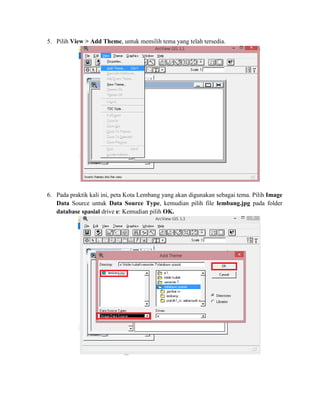 5. Pilih View > Add Theme, untuk memilih tema yang telah tersedia.
6. Pada praktik kali ini, peta Kota Lembang yang akan digunakan sebagai tema. Pilih Image
Data Source untuk Data Source Type, kemudian pilih file lembang.jpg pada folder
database spasial drive e: Kemudian pilih OK.
 