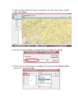 11. Untuk membuat symbol kota dengan menggunakan titik maka dapat dengan memilih
View > New Theme
12. Pada kota dialog New Theme, pilih Feature Type berupa Point, lalu pilih OK
13. Berilah nama file tersebut dengan nama point, dan simpan pada folder database spasial
pada drive e: kemudian pilih OK.
 