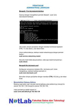 PRAKTIKUM
ADMINISTRASI JARINGAN
Fakultas Sains dan Teknologi
Universitas Respati Yogyakarta
Mengedit F ile /etc/network/interface
Caranya dengan mengetikkan perintah dibawah : sudo nano
/etc/network/interfaces
Jika sudah, simpan perubahan dengan menekan kombinasi keyboard
CTRL + X, lalu tekan y, dan tekan Enter.
Untuk melihat efeknya, silahkan restart networkingnya dengan perintah
berikut :
sudo service networking restart
Atau jika masih tidak ada perubahan, coba saja restart komputernya :
sudo reboot
Mengedit file /etc/resolv.conf
Konfigurasi nameserver terletak di file /etc/resolv.conf. Untuk
mengeditnya, silahkan ketikkan perintah ini :
sudo nano /etc/resolv.conf
Kemudian simpan perubahan dengan menekan CTRL + X, lalu y, dan tekan
Enter.
- Menambahkan Gateway Address
Misalnya saja kalian ingin merubah alamat gateway yang sebelumnya merujuk ke
alamat 192.168.1.100 menjadi ke alamat 192.168.1.99,
maka perintahnya adalah seperti ini :
sudo route add default gw 192.168.1.99
 