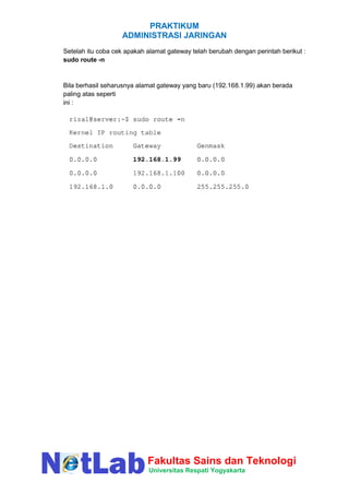 PRAKTIKUM
ADMINISTRASI JARINGAN
Fakultas Sains dan Teknologi
Universitas Respati Yogyakarta
Setelah itu coba cek apakah alamat gateway telah berubah dengan perintah berikut :
sudo route -n
Bila berhasil seharusnya alamat gateway yang baru (192.168.1.99) akan berada
paling atas seperti
ini :
 