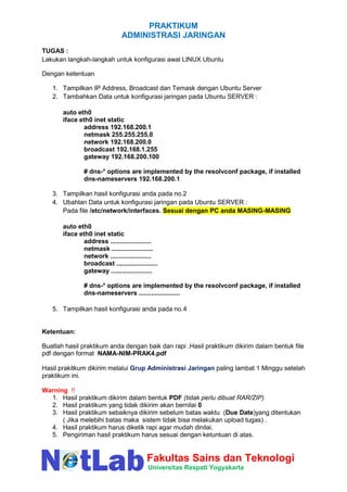 PRAKTIKUM
ADMINISTRASI JARINGAN
Fakultas Sains dan Teknologi
Universitas Respati Yogyakarta
TUGAS :
Lakukan langkah-langkah untuk konfigurasi awal LINUX Ubuntu
Dengan ketentuan
1. Tampilkan IP Address, Broadcast dan Temask dengan Ubuntu Server
2. Tambahkan Data untuk konfigurasi jaringan pada Ubuntu SERVER :
auto eth0
iface eth0 inet static
address 192.168.200.1
netmask 255.255.255.0
network 192.168.200.0
broadcast 192.168.1.255
gateway 192.168.200.100
# dns-* options are implemented by the resolvconf package, if installed
dns-nameservers 192.168.200.1
3. Tampilkan hasil konfigurasi anda pada no.2
4. Ubahlan Data untuk konfigurasi jaringan pada Ubuntu SERVER :
Pada file /etc/network/interfaces. Sesuai dengan PC anda MASING-MASING
auto eth0
iface eth0 inet static
address .......................
netmask .......................
network .......................
broadcast .......................
gateway .......................
# dns-* options are implemented by the resolvconf package, if installed
dns-nameservers .......................
5. Tampilkan hasil konfigurasi anda pada no.4
Ketentuan:
Buatlah hasil praktikum anda dengan baik dan rapi .Hasil praktikum dikirim dalam bentuk file
pdf dengan format NAMA-NIM-PRAK4.pdf
Hasil prakitkum dikirim melalui Grup Administrasi Jaringan paling lambat 1 Minggu setelah
praktikum ini.
Warning !!
1. Hasil praktikum dikirim dalam bentuk PDF (tidak perlu dibuat RAR/ZIP)
2. Hasil praktikum yang tidak dikirim akan bernilai 0
3. Hasil praktikum sebaiknya dikirim sebelum batas waktu (Due Date)yang ditentukan
( Jika melebihi batas maka sistem tidak bisa melakukan upload tugas) .
4. Hasil praktikum harus diketik rapi agar mudah dinilai.
5. Pengiriman hasil praktikum harus sesuai dengan ketuntuan di atas.
 