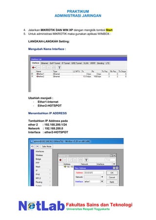 PRAKTIKUM
ADMINISTRASI JARINGAN
Fakultas Sains dan Teknologi
Universitas Respati Yogyakarta
4. Jalankan MIKROTIK DAN WIN XP dengan mengklik tombol Start
5. Untuk administrasi MIKROTIK maka gunakan aplikasi WINBOX :
LANGKAH-LANGKAH Setting:
Mengubah Nama Interface :
Ubahlah menjadi :
- Ether1-Internet
- Ether2-HOTSPOT
Menambahkan IP ADDRESS
Tambahkan IP Address pada
ether 2 : 192.168.200.1/24
Network : 192.168.200.0
Interface : ether2-HOTSPOT
 