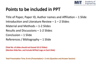 Points to be included in PPT
Title of Paper, Paper ID, Author names and Affiliation – 1 ݺߣ
Introduction and Literature Review – 1 – 2 ݺߣs
Material and Methods – 1-2 ݺߣs
Results and Discussions – 1-2 ݺߣs
Conclusion – 1 ݺߣ
References / Bibliography – 1 ݺߣ
(Total No. of slides should not Exceed 10-12 ݺߣs)
(Mention ݺߣ Nos. and Include MITAoE Logo on Each ݺߣ)
Total Presentation Time: 8 min (Presentation) + 2 min (Question and Answer Session)
 