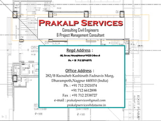 Prakalp Services Consulting Civil Engineers & Project Management Consultant Regd Address  : 86, Shivaji Nagar,Nagpur 440010 (India) Ph. +91 712 224 8775 Office Address  : 282/B Raosaheb Kashinath Fadnavis Marg, Dharampeth,Nagpur 440010 (India) Ph. : +91 712 2521074 +91 712 6612898 Fax  : +91 712 2538727 e-mail :  [email_address] [email_address] 