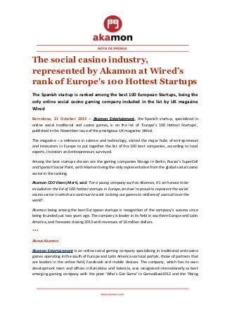 The social casino industry,
represented by Akamon at Wired’s
rank of Europe's 100 Hottest Startups
The Spanish startup is ranked among the best 100 European Startups, being the
only online social casino gaming company included in the list by UK magazine
Wired
Barcelona, 21 October 2013 – Akamon Entertainment, the Spanish startup, specialized in
online social traditional and casino games, is on the list of ‘Europe’s 100 Hottest Startups’,
published in the November issue of the prestigious UK magazine Wired.
The magazine – a reference in science and technology, visited the major hubs of entrepreneurs
and innovators in Europe to put together the list of the 100 best companies, according to local
experts, investors and entrepreneurs surveyed.
Among the best startups chosen are the gaming companies Wooga in Berlin, Russia’s SuperCell
and Spanish Social Point, with Akamon being the only representative from the global social casino
sector in the ranking.
Akamon CEO Vicenç Martí, said: ‘For a young company such as Akamon, it’s an honour to be
included on the list of 100 hottest startups in Europe, and we’re proud to represent the social
casino sector in which we continue to work to bring our games to millions of users all over the
world’.
Akamon being among the best European startups is recognition of the company’s success since
being founded just two years ago. The company is leader in its field in southern Europe and Latin
America, and forecasts closing 2013 with revenues of 16 million dollars.
***
About Akamon
Akamon Entertainment is an online social gaming company specialising in traditional and casino
games operating in the south of Europe and Latin America via local portals, those of partners that
are leaders in the online field, Facebook and mobile devices. The company, which has its own
development team and offices in Barcelona and Valencia, was recognised internationally as best
emerging gaming company with the prize ‘Who’s Got Game’ in GamesBeat2012 and the ‘Rising

 