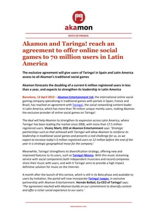 Akamon and Taringa! reach an
agreement to offer online social
games to 70 million users in Latin
America
The exclusive agreement will give users of Taringa! in Spain and Latin America
access to all Akamon’s traditional social games

Akamon forecasts the doubling of a current 6 million registered users in less
than a year, and expects to strengthen its leadership in Latin America

Barcelona, 12 April 2012 – Akamon Entertainment Ltd, the international online social
gaming company specialising in traditional games with portals in Spain, France and
Brazil, has reached an agreement with Taringa!, the social networking content leader
in Latin America, which has more than 70 million unique montly users, making Akamon
the exclusive provider of online social games on Taringa!.

The deal will help Akamon to strengthen its expansion across Latin America, where
Taringa! has been leading the market since 2006, with more than 17.5 million
registered users. Vicenç Martí, CEO at Akamon Entertainment says: ‘Strategic
partnerships such as that achieved with Taringa! will allow Akamon to reinforce its
leadership in traditional social games and presents a real challenge for us, as we
expect to increase today’s 6 million registered users to 12 million before the end of the
year in a strategic geographical move for the company.’

Meanwhile, Taringa! strengthens its diversification strategy, offering new and
improved features to its users, such as Taringa! Música. With this music streaming
service with social components both independent musicians and record companies
share their music with users, and with it Taringa! aims to provide a high impact
definitive solution for music on the Internet.

A month after the launch of this service, which is still in its Beta phase and available to
users by invitation, the portal will now incorporate Taringa! Juegos, in exclusive
partnership with Akamon Entertainment. Hernán Botbol, Co-CEO of Taringa! says:
‘The agreement reached with Akamon builds on our commitment to diversify content
and offer a richer social experience to our users.’
 