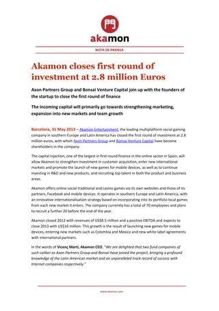 Akamon closes first round of
investment at 2.8 million Euros
Axon Partners Group and Bonsai Venture Capital join up with the founders of
the startup to close the first round of finance
The incoming capital will primarily go towards strengthening marketing,
expansion into new markets and team growth
Barcelona, 31 May 2013 – Akamon Entertainment, the leading multiplatform social gaming
company in southern Europe and Latin America has closed the first round of investment at 2.8
million euros, with which Axon Partners Group and Bonsai Venture Capital have become
shareholders in the company.
The capital injection, one of the largest in first round finance in the online sector in Spain, will
allow Akamon to strengthen investment in customer acquisition, enter new international
markets and promote the launch of new games for mobile devices, as well as to continue
investing in R&D and new products, and recruiting top talent in both the product and business
areas.
Akamon offers online social traditional and casino games via its own websites and those of its
partners, Facebook and mobile devices. It operates in southern Europe and Latin America, with
an innovative internationalisation strategy based on incorporating into its portfolio local games
from each new market it enters. The company currently has a total of 70 employees and plans
to recruit a further 20 before the end of the year.
Akamon closed 2012 with revenues of US$8.5 million and a positive EBITDA and expects to
close 2013 with US$16 million. This growth is the result of launching new games for mobile
devices, entering new markets such as Colombia and Mexico and new white-label agreements
with international partners.
In the words of Vicenç Martí, Akamon CEO, “We are delighted that two fund companies of
such caliber as Axon Partners Group and Bonsai have joined the project, bringing a profound
knowledge of the Latin American market and an unparalleled track record of success with
Internet companies respectively.”
 
