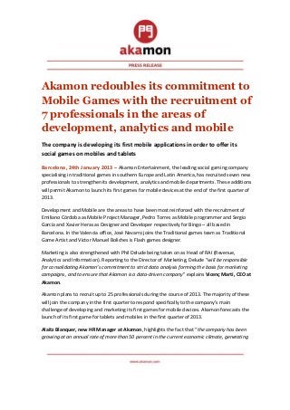 Akamon redoubles its commitment to
Mobile Games with the recruitment of
7 professionals in the areas of
development, analytics and mobile
The company is developing its first mobile applications in order to offer its
social games on mobiles and tablets

Barcelona, 24th January 2013 – Akamon Entertainment, the leading social gaming company
specialising in traditional games in southern Europe and Latin America, has recruited seven new
professionals to strengthen its development, analytics and mobile departments. These additions
will permit Akamon to launch its first games for mobile devices at the end of the first quarter of
2013.

Development and Mobile are the areas to have been most reinforced with the recruitment of
Emiliano Córdoba as Mobile Project Manager, Pedro Torres as Mobile programmer and Sergio
García and Xavier Heras as Designer and Developer respectively for Bingo – all based in
Barcelona. In the Valencia office, José Navarro joins the Traditional games team as Traditional
Game Artist and Victor Manuel Boliches is Flash games designer.

Marketing is also strengthened with Phil Delude being taken on as Head of RAI (Revenue,
Analytics and Information). Reporting to the Director of Marketing, Delude “will be responsible
for consolidating Akamon’s commitment to strict data analysis forming the basis for marketing
campaigns, and to ensure that Akamon is a data-driven company” explains Vicenç Martí, CEO at
Akamon.

Akamon plans to recruit up to 25 professionals during the course of 2013. The majority of these
will join the company in the first quarter to respond specifically to the company’s main
challenge of developing and marketing its first games for mobile devices. Akamon forecasts the
launch of its first game for tablets and mobiles in the first quarter of 2013.

Alaitz Blanquer, new HR Manager at Akamon, highlights the fact that “the company has been
growing at an annual rate of more than 50 percent in the current economic climate, generating
 