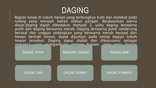 DAGING
Bagian lunak di tubuh hewan yang terbungkus kulit dan melekat pada
tulang yang menjadi bahan olahan pangan. Berdasarkan warna
dasar,daging dapat dibedakan menjadi 2, yaitu daging berwarna
putih dan daging berwarna merah. Daging berwarna putih cenderung
berasal dari unggas sedangkan yang berwarna merah berasal dari
hewan berkaki empat, dapat dijumpai pada setiap bagian tubuh
hewan tersebut. Daging dapat diolah dan dikonsumsi sebagai
makanan yang mengandung protein hewani. Jenis-jenis daging
adalah:
DAGING AYAM DAGING BABI
DAGING KAMBINGDAGING SAPI
MANFAAT DAGING
DAGING KERBAU
 